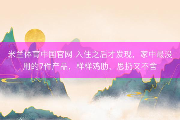 米兰体育中国官网 入住之后才发现，家中最没用的7件产品，样样鸡肋，思扔又不舍