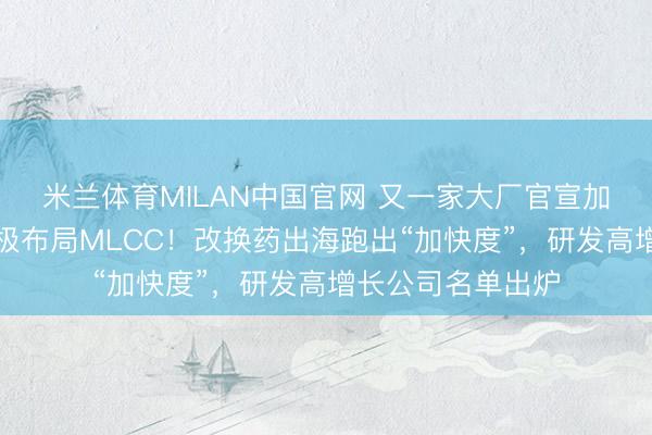 米兰体育MILAN中国官网 又一家大厂官宣加价，上市公司积极布局MLCC！改换药出海跑出“加快度”，研发高增长公司名单出炉