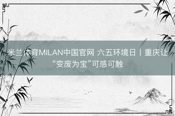 米兰体育MILAN中国官网 六五环境日丨重庆让“变废为宝”可感可触