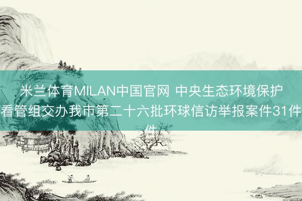 米兰体育MILAN中国官网 中央生态环境保护看管组交办我市第二十六批环球信访举报案件31件