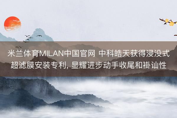米兰体育MILAN中国官网 中科皓天获得浸没式超滤膜安装专利， 显耀进步动手收尾和褂讪性