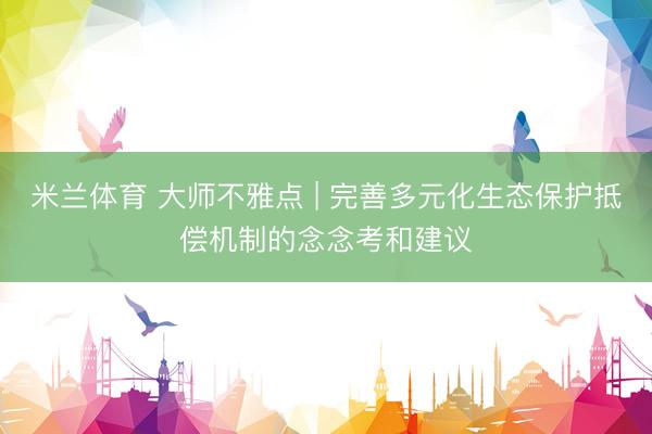 米兰体育 大师不雅点 | 完善多元化生态保护抵偿机制的念念考和建议
