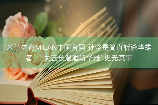 米兰体育MILAN中国官网 孙坚是简直斩杀华雄者，“关云长温酒斩华雄”史无其事