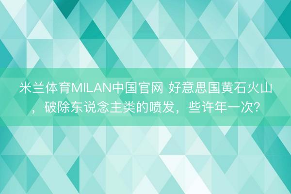 米兰体育MILAN中国官网 好意思国黄石火山，破除东说念主类的喷发，些许年一次？