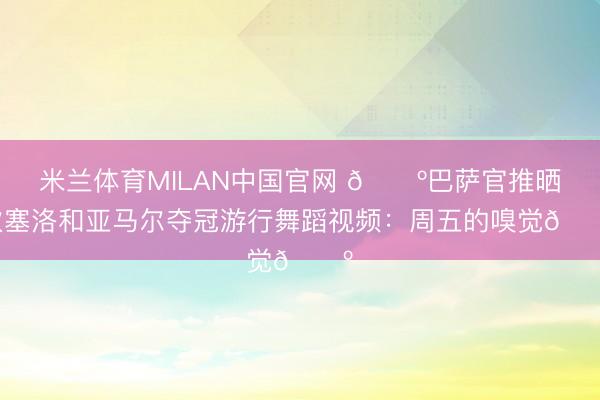 米兰体育MILAN中国官网 🕺巴萨官推晒坎塞洛和亚马尔夺冠游行舞