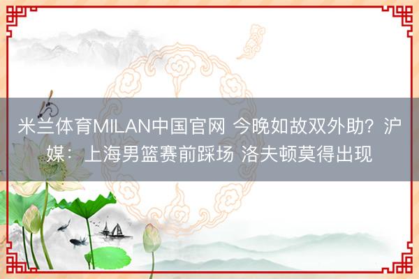 米兰体育MILAN中国官网 今晚如故双外助?沪媒:上海男篮赛前踩场 洛夫顿莫得出现