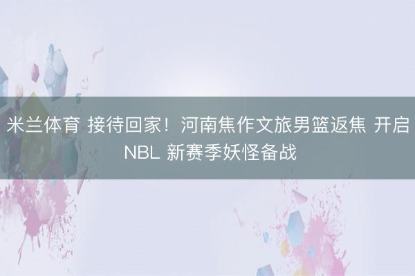 米兰体育 接待回家!河南焦作文旅男篮返焦 开启 NBL 新赛季妖怪备战