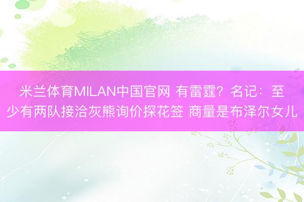 米兰体育MILAN中国官网 有雷霆?名记:至少有两队接洽灰熊询价探花签 商量是布泽尔女儿