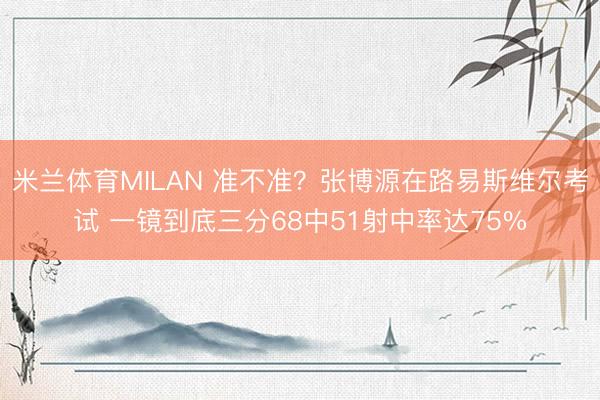 米兰体育MILAN 准不准?张博源在路易斯维尔考试 一镜到底三分68中51射中率达75%