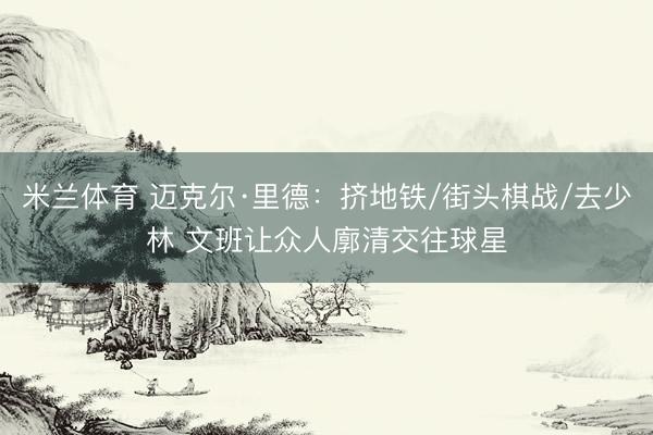 米兰体育 迈克尔·里德:挤地铁/街头棋战/去少林 文班让众人廓清交往球星