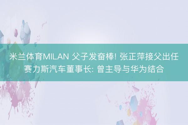 米兰体育MILAN 父子发奋棒! 张正萍接父出任赛力斯汽车董事长: 曾主导与华为结合