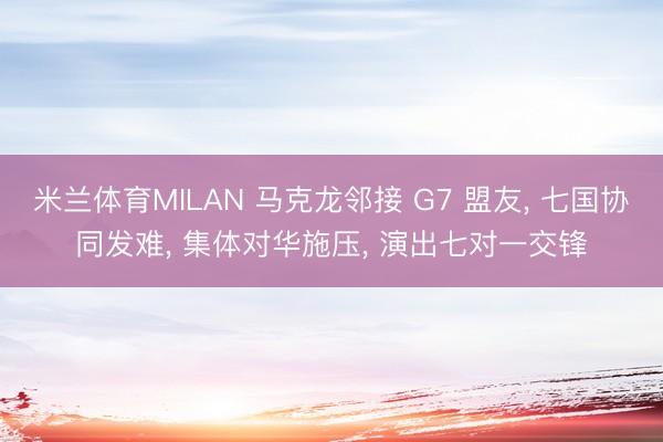 米兰体育MILAN 马克龙邻接 G7 盟友, 七国协同发难, 集体对华施压, 演出七对一交锋