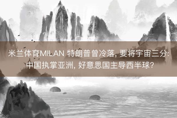 米兰体育MILAN 特朗普曾冷落， 要将宇宙三分: 中国执掌亚洲， 好意思国主导西半球?