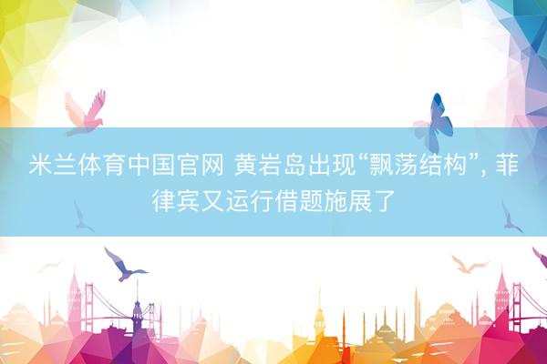 米兰体育中国官网 黄岩岛出现“飘荡结构”， 菲律宾又运行借题施展了
