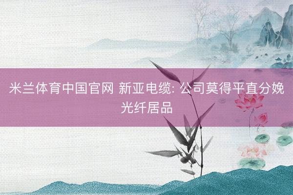 米兰体育中国官网 新亚电缆: 公司莫得平直分娩光纤居品