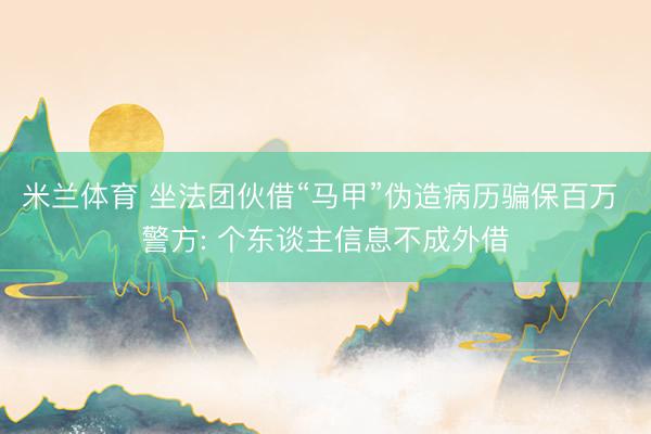 米兰体育 坐法团伙借“马甲”伪造病历骗保百万 警方: 个东谈主信息不成外借
