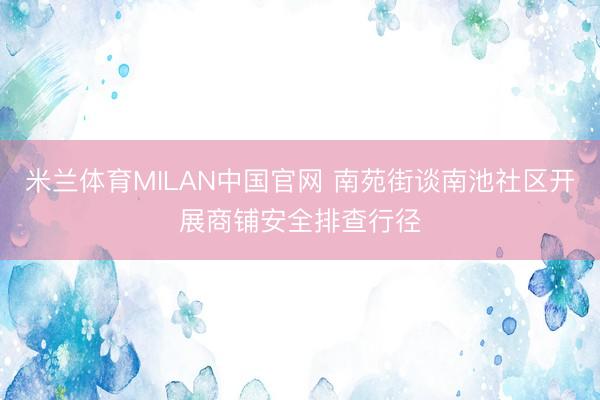 米兰体育MILAN中国官网 南苑街谈南池社区开展商铺安全排查行径