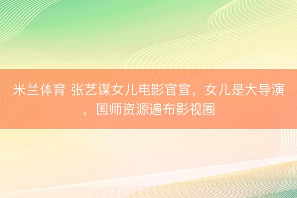 米兰体育 张艺谋女儿电影官宣，女儿是大导演，国师资源遍布影视圈