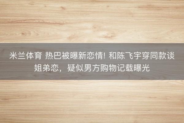 米兰体育 热巴被曝新恋情! 和陈飞宇穿同款谈姐弟恋，疑似男方购物记载曝光