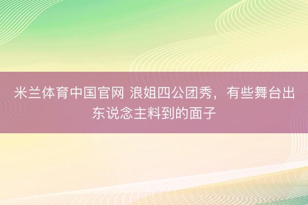 米兰体育中国官网 浪姐四公团秀，有些舞台出东说念主料到的面子