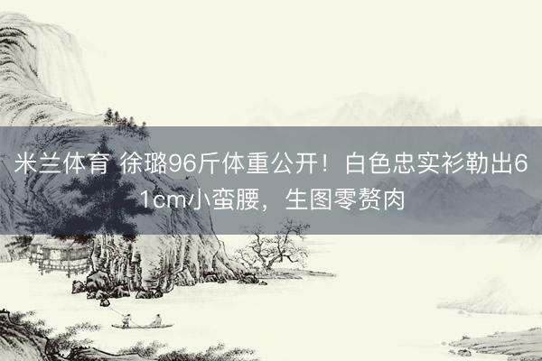 米兰体育 徐璐96斤体重公开！白色忠实衫勒出61cm小蛮腰，生图零赘肉