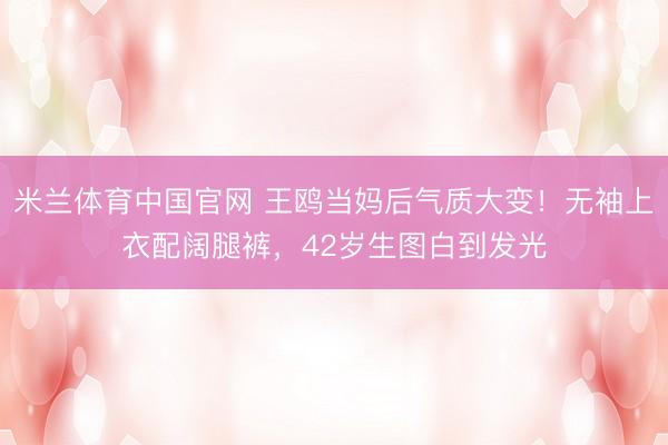 米兰体育中国官网 王鸥当妈后气质大变！无袖上衣配阔腿裤，42岁生图白到发光
