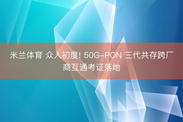米兰体育 众人初度! 50G-PON 三代共存跨厂商互通考证落地