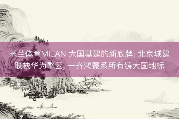 米兰体育MILAN 大国基建的新底牌: 北京城建联袂华为擎云， 一齐鸿蒙系所有铸大国地标