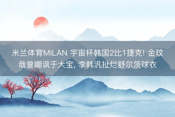 米兰体育MILAN 宇宙杯韩国2比1捷克! 金玟哉曾嘲讽于大宝, 李韩汎扯烂舒尔茨球衣