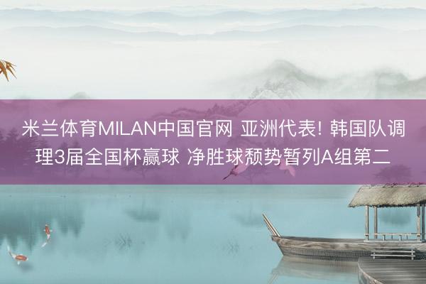 米兰体育MILAN中国官网 亚洲代表! 韩国队调理3届全国杯赢球 净胜球颓势暂列A组第二