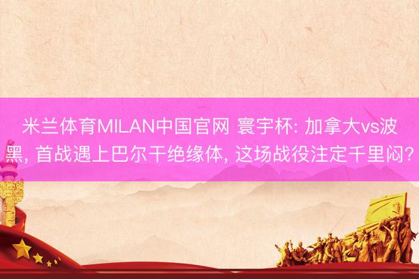 米兰体育MILAN中国官网 寰宇杯: 加拿大vs波黑， 首战遇上巴尔干绝缘体， 这场战役注定千里闷?