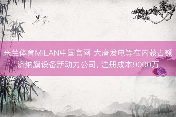 米兰体育MILAN中国官网 大唐发电等在内蒙古额济纳旗设备新动力公司， 注册成本9000万