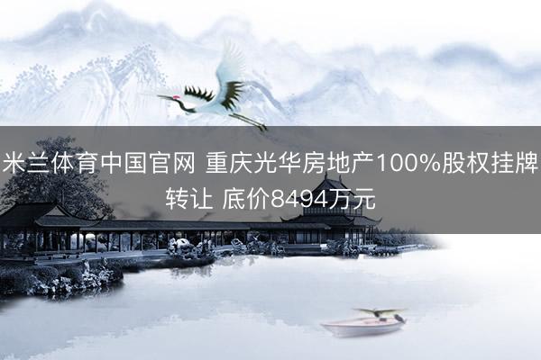 米兰体育中国官网 重庆光华房地产100%股权挂牌转让 底价8494万元