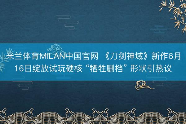 米兰体育MILAN中国官网 《刀剑神域》新作6月16日绽放试玩硬核 “牺牲删档” 形状引热议
