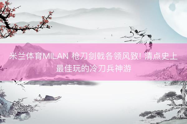 米兰体育MILAN 枪刀剑戟各领风致! 清点史上最佳玩的冷刀兵神游