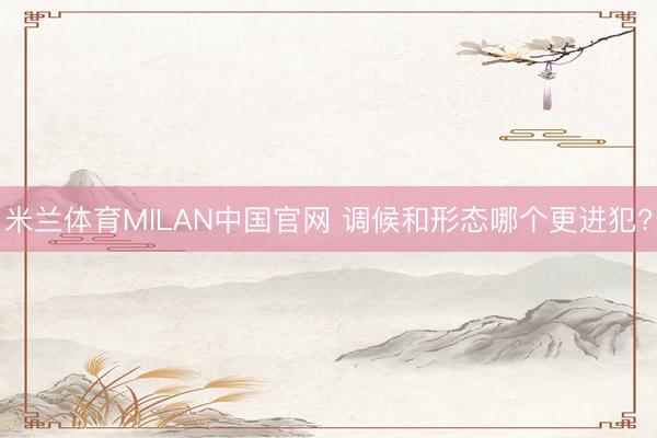 米兰体育MILAN中国官网 调候和形态哪个更进犯?