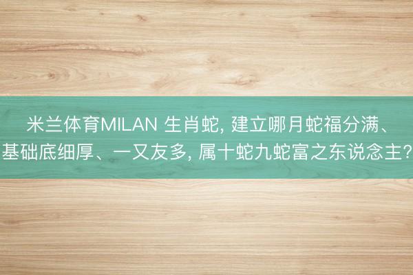 米兰体育MILAN 生肖蛇， 建立哪月蛇福分满、基础底细厚、一又友多， 属十蛇九蛇富之东说念主?