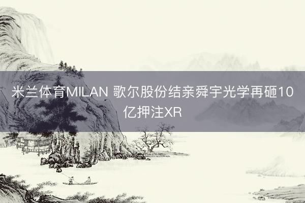 米兰体育MILAN 歌尔股份结亲舜宇光学再砸10亿押注XR