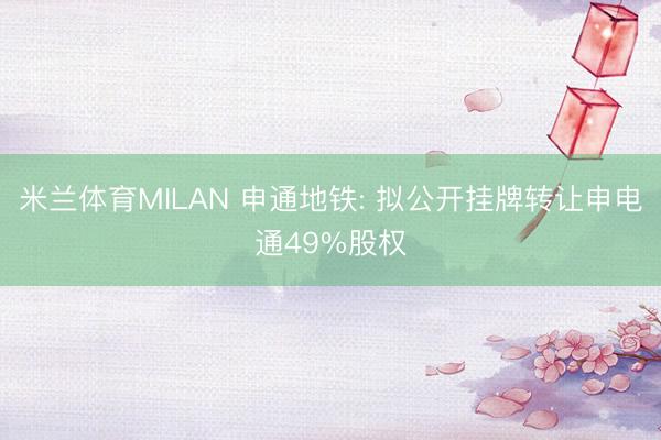 米兰体育MILAN 申通地铁: 拟公开挂牌转让申电通49%股权