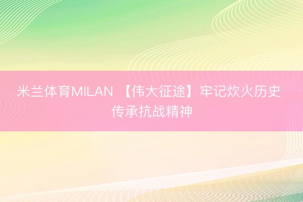 米兰体育MILAN 【伟大征途】牢记炊火历史 传承抗战精神