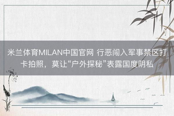 米兰体育MILAN中国官网 行恶闯入军事禁区打卡拍照,莫让“户外探秘”表露国度阴私