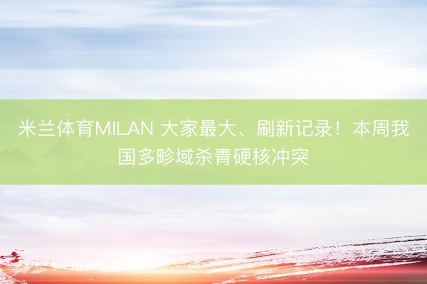 米兰体育MILAN 大家最大、刷新记录！本周我国多畛域杀青硬核冲突