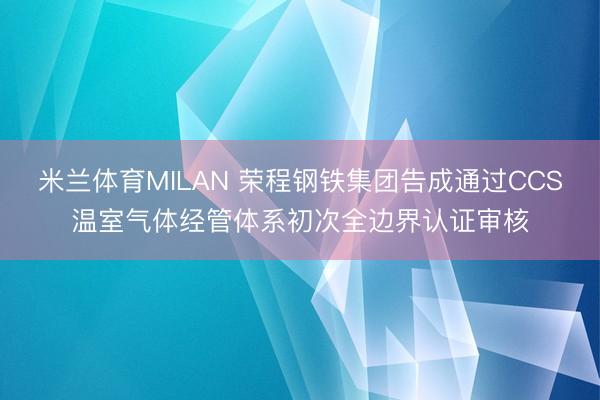 米兰体育MILAN 荣程钢铁集团告成通过CCS温室气体经管体系初次全边界认证审核