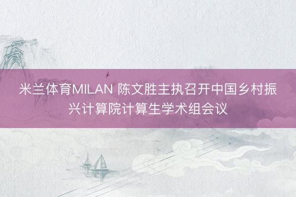 米兰体育MILAN 陈文胜主执召开中国乡村振兴计算院计算生学术组会议