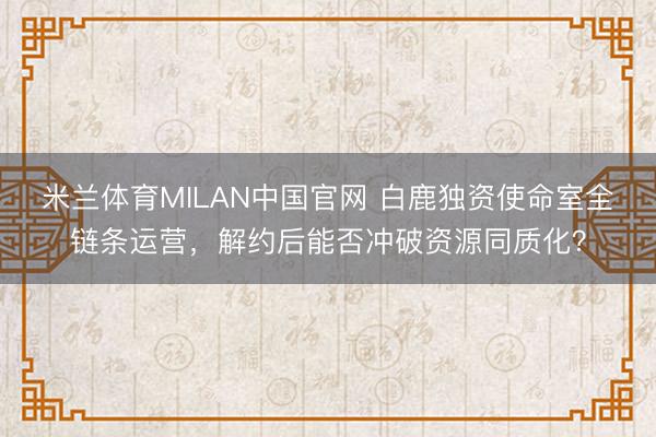米兰体育MILAN中国官网 白鹿独资使命室全链条运营，解约后能否冲破资源同质化？