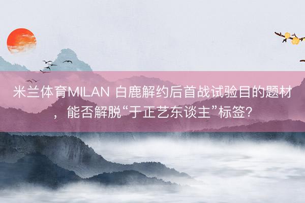 米兰体育MILAN 白鹿解约后首战试验目的题材,能否解脱“于正艺东谈主”标签?