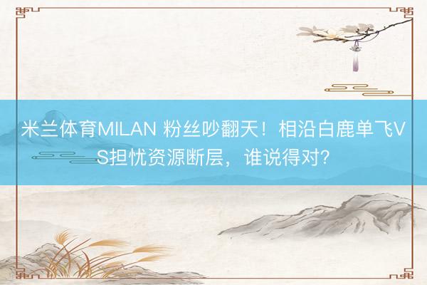 米兰体育MILAN 粉丝吵翻天!相沿白鹿单飞VS担忧资源断层,谁说得对?