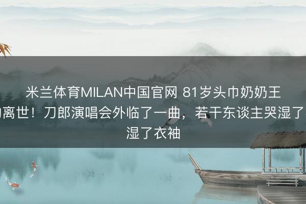 米兰体育MILAN中国官网 81岁头巾奶奶王荣均离世！刀郎演唱会外临了一曲，若干东谈主哭湿了衣袖