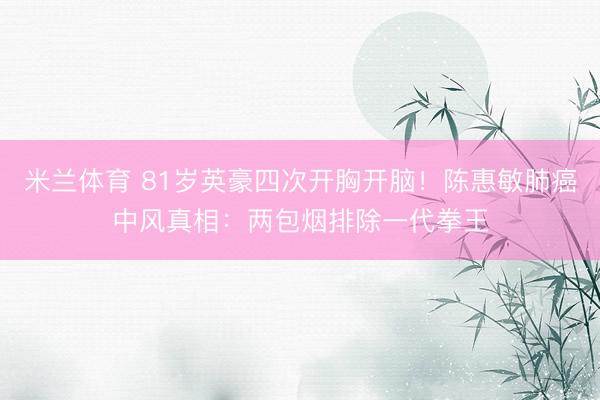 米兰体育 81岁英豪四次开胸开脑！陈惠敏肺癌中风真相：两包烟排除一代拳王