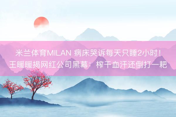 米兰体育MILAN 病床哭诉每天只睡2小时！王暖暖揭网红公司黑幕：榨干血汗还倒打一耙